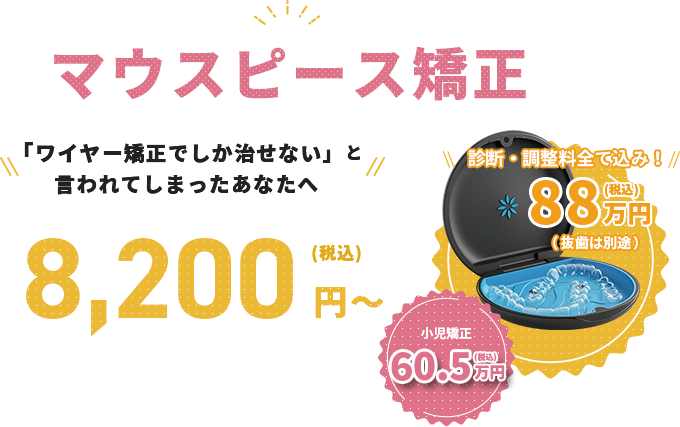 マウスピース矯正、「ワイヤー矯正でしか治せない」と言われてしまったあなたへ、8,200円～（税込）。一括の場合は、880,000円。診断・調整料全て込み！（抜歯は別途）